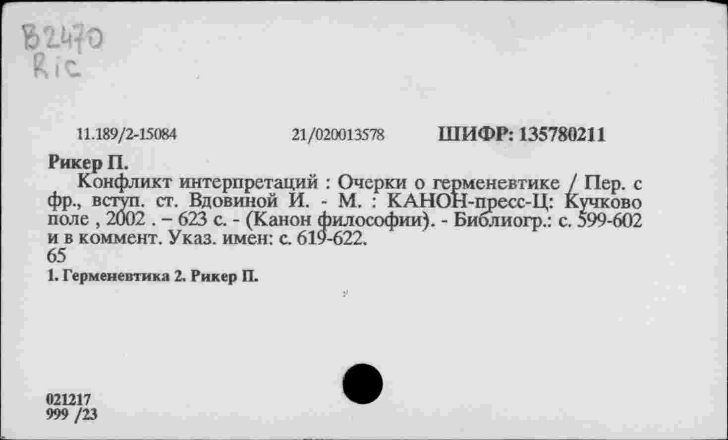 ﻿вг^о
11.189/2-15084	21/020013578 ШИФР: 135780211
Рикер П.
Конфликт интерпретаций : Очерки о герменевтике / Пер. с фр., вступ. ст. Вдовиной И. - М. : КАНОН-пресс-Ц: Кучково поле , 2002 . - 623 с. - (Канон философии). - Библиогр.: с. 599-602 и в коммент. Указ, имен: с. 619-622.
65
1. Герменевтика 2. Рикер П.
021217
999 /23